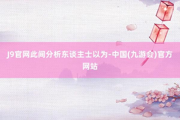 J9官网此间分析东谈主士以为-中国(九游会)官方网站