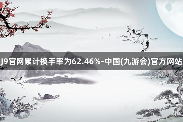J9官网累计换手率为62.46%-中国(九游会)官方网站
