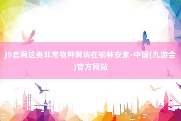 J9官网这类非常物种聘请在榆林安家-中国(九游会)官方网站