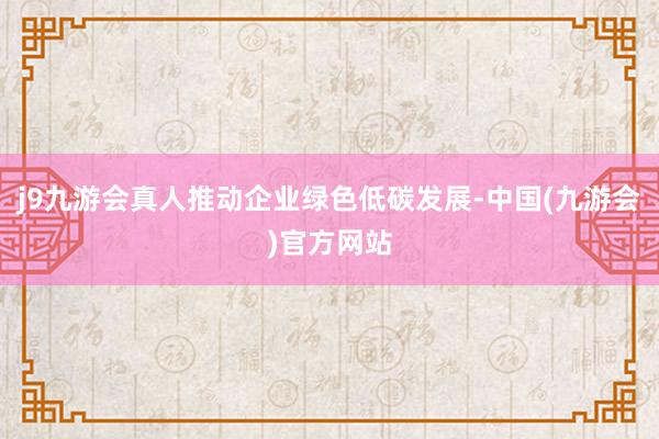 j9九游会真人推动企业绿色低碳发展-中国(九游会)官方网站