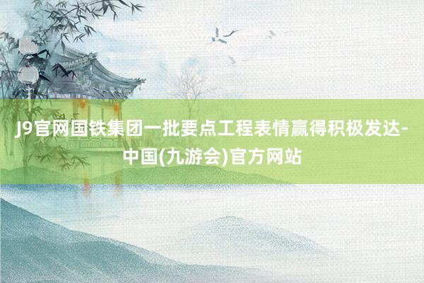 J9官网国铁集团一批要点工程表情赢得积极发达-中国(九游会)官方网站