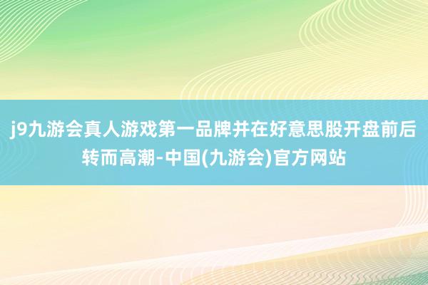 j9九游会真人游戏第一品牌并在好意思股开盘前后转而高潮-中国(九游会)官方网站