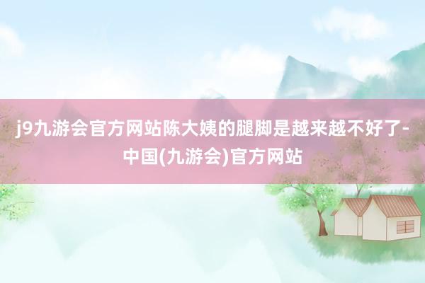 j9九游会官方网站陈大姨的腿脚是越来越不好了-中国(九游会)官方网站
