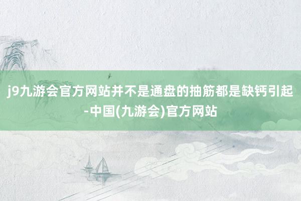 j9九游会官方网站并不是通盘的抽筋都是缺钙引起-中国(九游会)官方网站