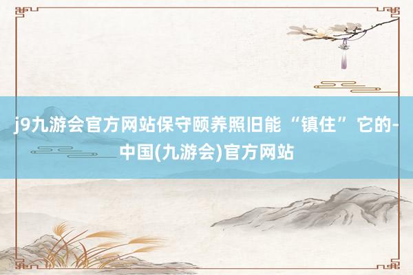 j9九游会官方网站保守颐养照旧能 “镇住” 它的-中国(九游会)官方网站