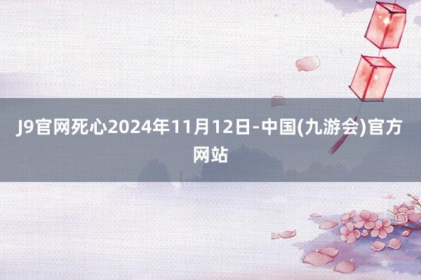 J9官网死心2024年11月12日-中国(九游会)官方网站
