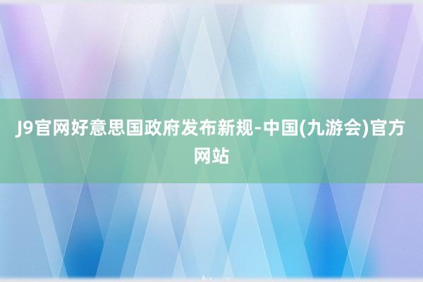 J9官网好意思国政府发布新规-中国(九游会)官方网站
