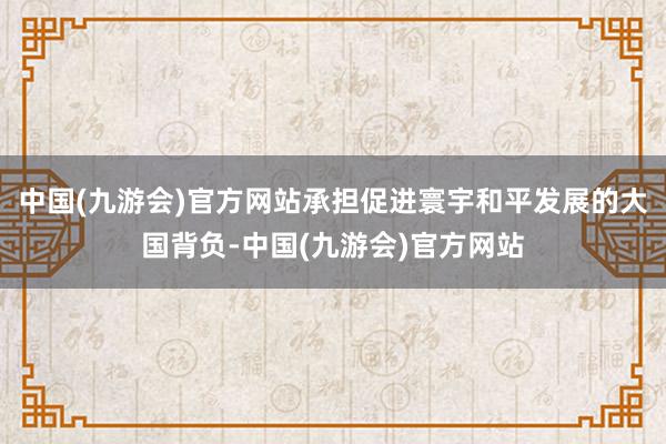 中国(九游会)官方网站承担促进寰宇和平发展的大国背负-中国(九游会)官方网站