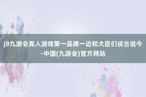 j9九游会真人游戏第一品牌一边和大臣们谈古说今-中国(九游会)官方网站