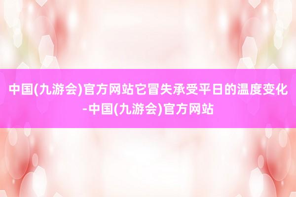 中国(九游会)官方网站它冒失承受平日的温度变化-中国(九游会)官方网站