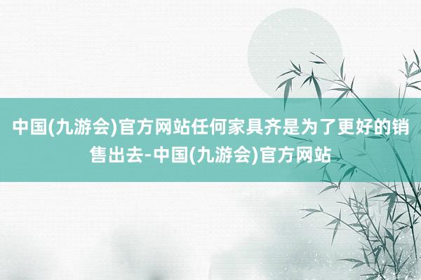 中国(九游会)官方网站任何家具齐是为了更好的销售出去-中国(九游会)官方网站