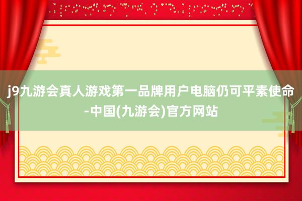 j9九游会真人游戏第一品牌用户电脑仍可平素使命-中国(九游会)官方网站