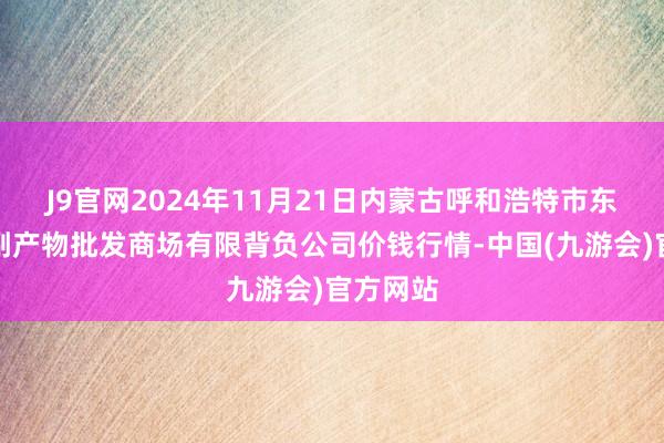 J9官网2024年11月21日内蒙古呼和浩特市东瓦窑农副产物批发商场有限背负公司价钱行情-中国(九游会)官方网站