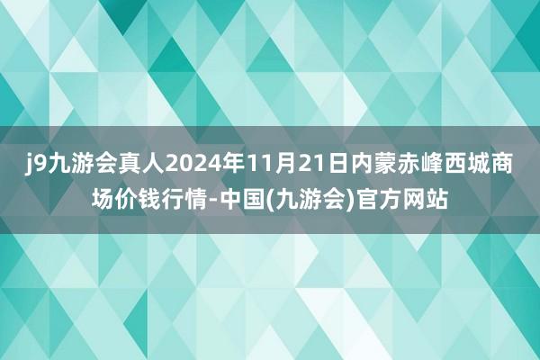 j9九游会真人2024年11月21日内蒙赤峰西城商场价钱行情-中国(九游会)官方网站