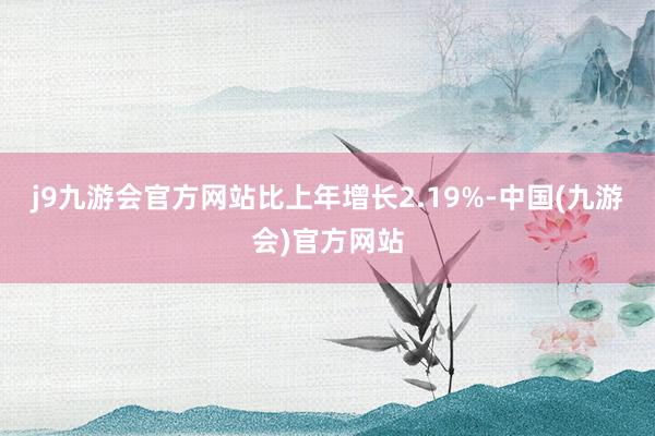 j9九游会官方网站比上年增长2.19%-中国(九游会)官方网站