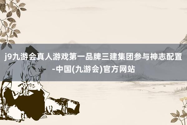 j9九游会真人游戏第一品牌三建集团参与神志配置-中国(九游会)官方网站