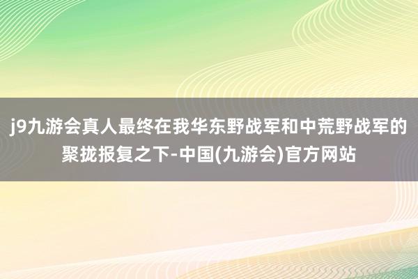 j9九游会真人最终在我华东野战军和中荒野战军的聚拢报复之下-中国(九游会)官方网站