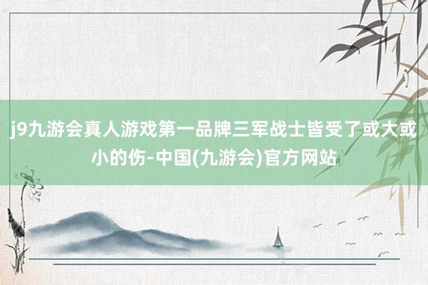 j9九游会真人游戏第一品牌三军战士皆受了或大或小的伤-中国(九游会)官方网站