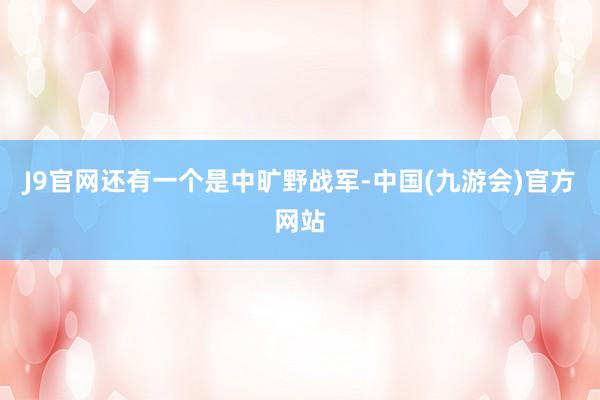 J9官网还有一个是中旷野战军-中国(九游会)官方网站