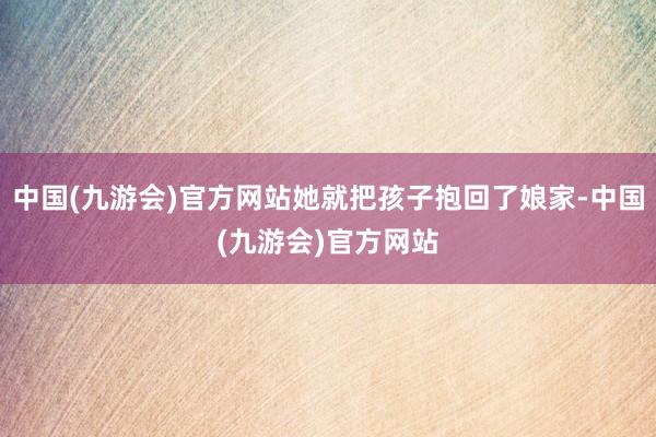 中国(九游会)官方网站她就把孩子抱回了娘家-中国(九游会)官方网站