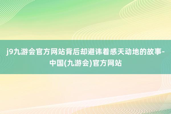 j9九游会官方网站背后却避讳着感天动地的故事-中国(九游会)官方网站