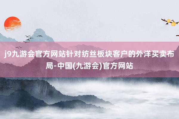 j9九游会官方网站针对纺丝板块客户的外洋买卖布局-中国(九游会)官方网站