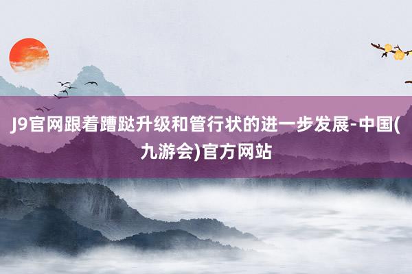 J9官网跟着蹧跶升级和管行状的进一步发展-中国(九游会)官方网站